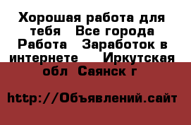 Хорошая работа для тебя - Все города Работа » Заработок в интернете   . Иркутская обл.,Саянск г.